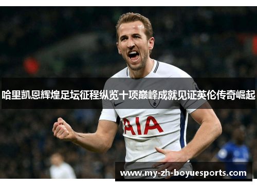 哈里凯恩辉煌足坛征程纵览十项巅峰成就见证英伦传奇崛起