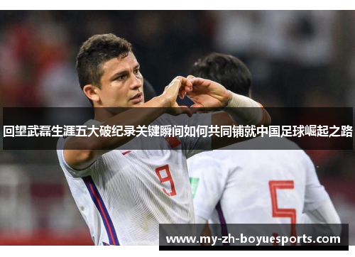 回望武磊生涯五大破纪录关键瞬间如何共同铺就中国足球崛起之路 回望武磊生涯五大破纪录关键瞬间如何共同铺就中国足球崛起之路