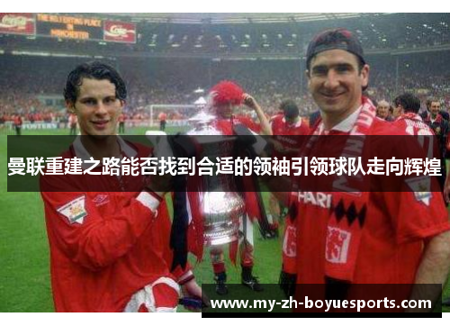 曼联重建之路能否找到合适的领袖引领球队走向辉煌