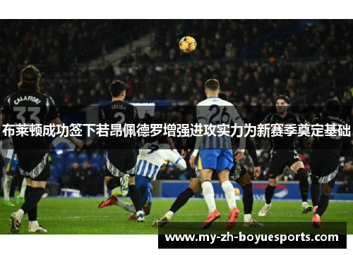 布莱顿成功签下若昂佩德罗增强进攻实力为新赛季奠定基础