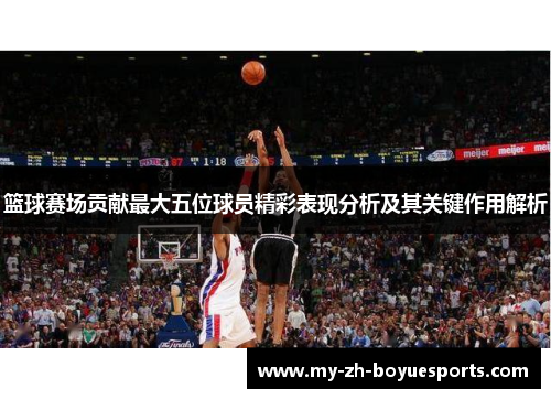 篮球赛场贡献最大五位球员精彩表现分析及其关键作用解析