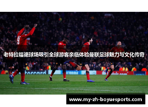 老特拉福德球场吸引全球游客亲临体验曼联足球魅力与文化传奇