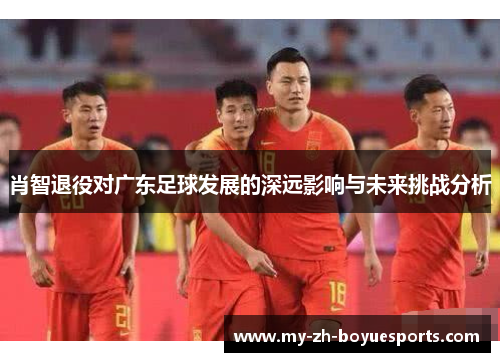 肖智退役对广东足球发展的深远影响与未来挑战分析