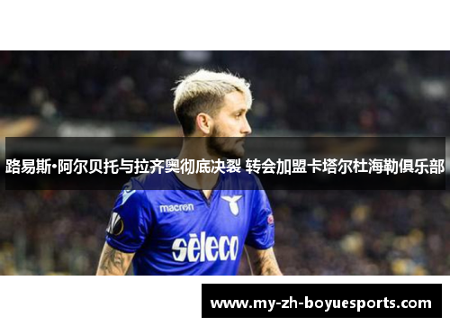路易斯·阿尔贝托与拉齐奥彻底决裂 转会加盟卡塔尔杜海勒俱乐部